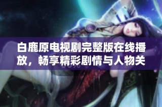 白鹿原电视剧完整版在线播放，畅享精彩剧情与人物关系揭秘