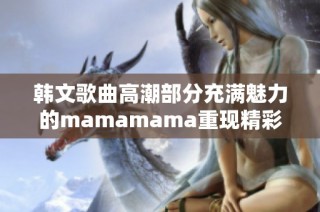韩文歌曲高潮部分充满魅力的mamamama重现精彩瞬间