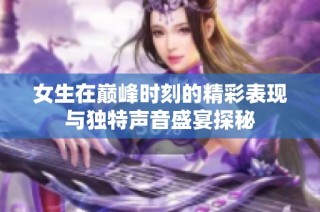 女生在巅峰时刻的精彩表现与独特声音盛宴探秘