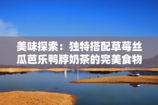 美味探索：独特搭配草莓丝瓜芭乐鸭脖奶茶的完美食物组合