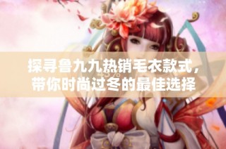 探寻鲁九九热销毛衣款式，带你时尚过冬的最佳选择