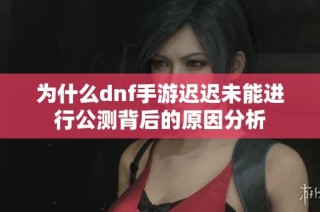为什么dnf手游迟迟未能进行公测背后的原因分析