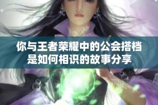 你与王者荣耀中的公会搭档是如何相识的故事分享