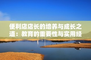 便利店店长的培养与成长之道：教育的重要性与实用经验分享