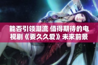能否引领潮流 值得期待的电视剧《要久久爱》未来前景展望