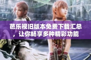 芭乐视旧版本免费下载汇总，让你畅享多种精彩功能