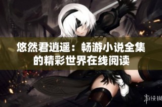 悠然君逍遥：畅游小说全集的精彩世界在线阅读