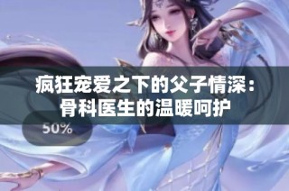 疯狂宠爱之下的父子情深：骨科医生的温暖呵护
