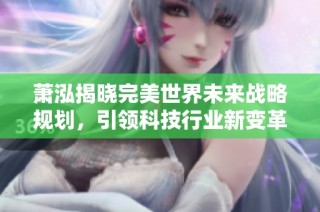 萧泓揭晓完美世界未来战略规划，引领科技行业新变革