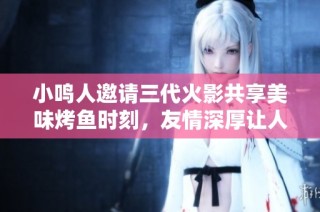 小鸣人邀请三代火影共享美味烤鱼时刻，友情深厚让人感动