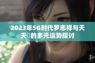 2023年5G时代罗志祥与天天奭的多元运势探讨
