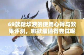 69款精华液的使用心得与效果评测，哪款最值得尝试呢