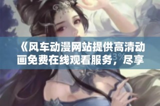《风车动漫网站提供高清动画免费在线观看服务，尽享精彩内容》