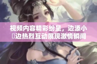 视频内容精彩纷呈，边添小泬边热烈互动展现激情瞬间