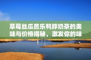 草莓丝瓜芭乐鸭脖奶茶的美味与价格揭秘，激发你的味蕾探索欲