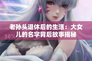 老孙头退休后的生活：大女儿的名字背后故事揭秘