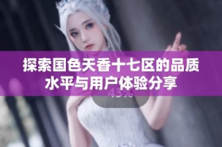 探索国色天香十七区的品质水平与用户体验分享