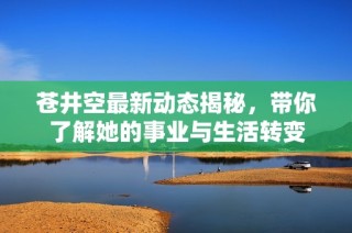 苍井空最新动态揭秘，带你了解她的事业与生活转变