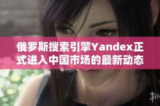 俄罗斯搜索引擎Yandex正式进入中国市场的最新动态
