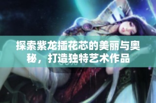 探索紫龙插花芯的美丽与奥秘，打造独特艺术作品