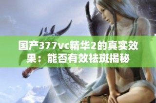 国产377vc精华2的真实效果：能否有效祛斑揭秘