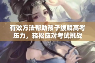 有效方法帮助孩子缓解高考压力，轻松应对考试挑战