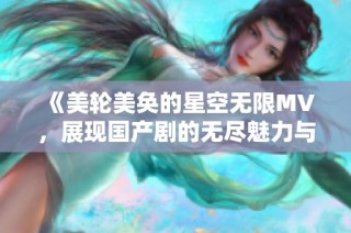 《美轮美奂的星空无限MV，展现国产剧的无尽魅力与创意》