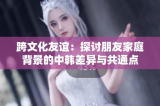 跨文化友谊：探讨朋友家庭背景的中韩差异与共通点