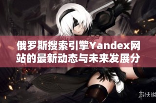 俄罗斯搜索引擎Yandex网站的最新动态与未来发展分析