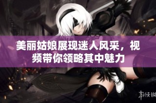 美丽姑娘展现迷人风采，视频带你领略其中魅力
