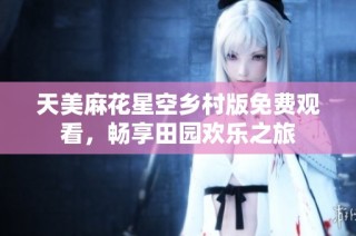 天美麻花星空乡村版免费观看，畅享田园欢乐之旅