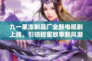九一果冻制品厂全新电视剧上线，引领甜蜜故事新风潮
