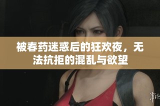 被春药迷惑后的狂欢夜，无法抗拒的混乱与欲望