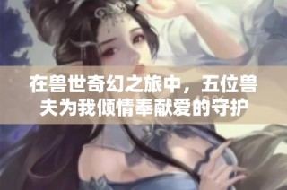 在兽世奇幻之旅中，五位兽夫为我倾情奉献爱的守护