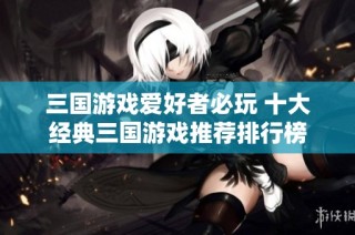 三国游戏爱好者必玩 十大经典三国游戏推荐排行榜