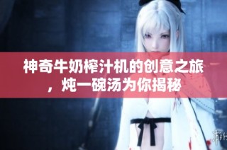 神奇牛奶榨汁机的创意之旅，炖一碗汤为你揭秘
