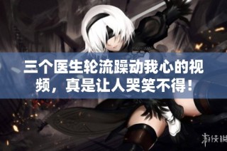 三个医生轮流躁动我心的视频，真是让人哭笑不得！