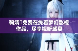 鞠婧祎免费在线看梦幻影视作品，尽享视听盛宴