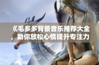 《毛多多背景音乐推荐大全，助你放松心情提升专注力》