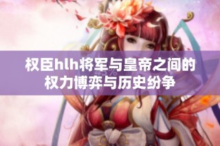 权臣hlh将军与皇帝之间的权力博弈与历史纷争