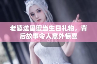 老婆送闺蜜当生日礼物，背后故事令人意外惊喜