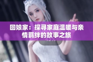 回娘家：探寻家庭温暖与亲情羁绊的故事之旅