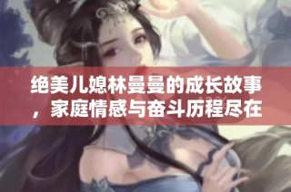 绝美儿媳林曼曼的成长故事，家庭情感与奋斗历程尽在其中