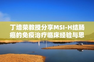 丁培荣教授分享MSI-H结肠癌的免疫治疗临床经验与思考