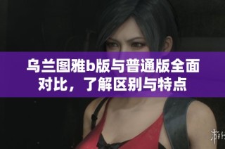 乌兰图雅b版与普通版全面对比，了解区别与特点