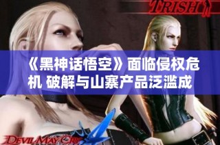 《黑神话悟空》面临侵权危机 破解与山寨产品泛滥成灾
