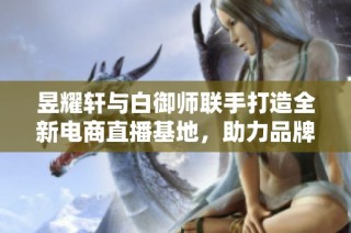 昱耀轩与白御师联手打造全新电商直播基地，助力品牌快速崛起