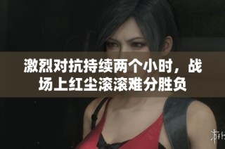 激烈对抗持续两个小时，战场上红尘滚滚难分胜负