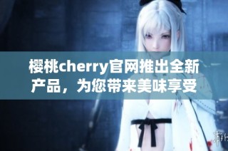樱桃cherry官网推出全新产品，为您带来美味享受