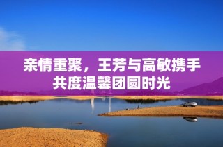 亲情重聚，王芳与高敏携手共度温馨团圆时光